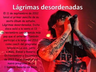 El 11 de septiembre de 2012
lanzó el primer sencillo de su
sexto álbum de estudio,
Lágrimas desordenadas. Dicho
disco salió a la venta el 13
de noviembre con un sonido más
pop que el anterior. También
participó a lo largo del 2012
como coach del programa
televisivo La voz, junto
a Malú, Bisbal y Rosario.
En Noviembre y Diciembre
de 2013 fue el impulsor del
nuevo programa de La
1 llamado Generación Rock.
 