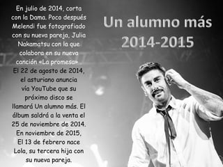 En julio de 2014, corta
con la Dama. Poco después
Melendi fue fotografiado
con su nueva pareja, Julia
Nakamatsu con la que
colabora en su nueva
canción «La promesa» .
El 22 de agosto de 2014,
el asturiano anuncia
vía YouTube que su
próximo disco se
llamará Un alumno más. El
álbum saldrá a la venta el
25 de noviembre de 2014.
En noviembre de 2015,
El 13 de febrero nace
Lola, su tercera hija con
su nueva pareja.
 