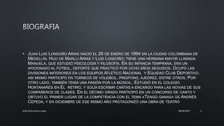• JUAN LUIS LONDOÑO ARIAS NACIÓ EL 28 DE ENERO DE 1994 EN LA CIUDAD COLOMBIANA DE
MEDELLÍN. HIJO DE MARLLI ARIAS Y LUIS LONDOÑO; TIENE UNA HERMANA MAYOR LLAMADA
MANUELA, QUE ESTUDIÓ PSICOLOGÍA Y FILOSOFÍA. EN SU INFANCIA TEMPRANA, ERA UN
AFICIONADO AL FÚTBOL, DEPORTE QUE PRACTICÓ POR OCHO AÑOS SEGUIDOS. OCUPÓ LAS
DIVISIONES INFERIORES EN LOS EQUIPOS ATLÉTICO NACIONAL Y EQUIDAD CLUB DEPORTIVO.
ASI MISMO PARTICIPÓ EN TORNEOS DE VOLEIBOL, PINGPONG, AJEDREZ, ENTRE OTROS. POR
OTRO LADO, TAMBIÉN TENÍA UNA PASIÓN POR LA MÚSICA,. ESTUDIÓ EN EL COLEGIO
HONTANARES EN EL RETIRO, Y SOLÍA ESCRIBIR CARTAS A ENCARGO PARA LAS NOVIAS DE SUS
COMPAÑEROS DE CLASES. EN EL DÉCIMO GRADO PARTICIPÓ EN UN CONCURSO DE CANTO Y
OBTUVO EL PRIMER LUGAR DE LA COMPETENCIA CON EL TEMA «TENGO GANAS» DE ANDRÉS
CEPEDA, Y EN DICIEMBRE DE ESE MISMO AÑO PROTAGONIZÓ UNA OBRA DE TEATRO
08/06/2017Erika Elvira Ceron Lopez 3
 