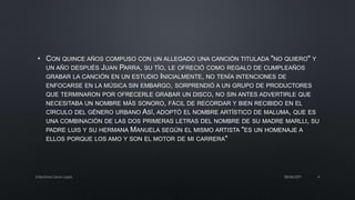 • CON QUINCE AÑOS COMPUSO CON UN ALLEGADO UNA CANCIÓN TITULADA "NO QUIERO" Y
UN AÑO DESPUÉS JUAN PARRA, SU TÍO, LE OFRECIÓ COMO REGALO DE CUMPLEAÑOS
GRABAR LA CANCIÓN EN UN ESTUDIO INICIALMENTE, NO TENÍA INTENCIONES DE
ENFOCARSE EN LA MÚSICA SIN EMBARGO, SORPRENDIÓ A UN GRUPO DE PRODUCTORES
QUE TERMINARON POR OFRECERLE GRABAR UN DISCO, NO SIN ANTES ADVERTIRLE QUE
NECESITABA UN NOMBRE MÁS SONORO, FÁCIL DE RECORDAR Y BIEN RECIBIDO EN EL
CÍRCULO DEL GÉNERO URBANO ASÍ, ADOPTÓ EL NOMBRE ARTÍSTICO DE MALUMA, QUE ES
UNA COMBINACIÓN DE LAS DOS PRIMERAS LETRAS DEL NOMBRE DE SU MADRE MARLLI, SU
PADRE LUIS Y SU HERMANA MANUELA SEGÚN EL MISMO ARTISTA "ES UN HOMENAJE A
ELLOS PORQUE LOS AMO Y SON EL MOTOR DE MI CARRERA"
08/06/2017Erika Elvira Ceron Lopez 4
 