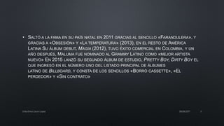 • SALTÓ A LA FAMA EN SU PAÍS NATAL EN 2011 GRACIAS AL SENCILLO «FARANDULERA», Y
GRACIAS A «OBSESIÓN» Y «LA TEMPERATURA» (2013), EN EL RESTO DE AMÉRICA
LATINA SU ÁLBUM DEBUT, MAGIA (2012), TUVO ÉXITO COMERCIAL EN COLOMBIA, Y UN
AÑO DESPUÉS, MALUMA FUE NOMINADO AL GRAMMY LATINO COMO «MEJOR ARTISTA
NUEVO» EN 2015 LANZÓ SU SEGUNDO ÁLBUM DE ESTUDIO, PRETTY BOY, DIRTY BOY EL
QUE INGRESÓ EN EL NÚMERO UNO DEL LISTADO PRINCIPAL DE ÁLBUMES
LATINO DE BILLBOARD, Y CONSTA DE LOS SENCILLOS «BORRÓ CASSETTE», «EL
PERDEDOR» Y «SIN CONTRATO»
08/06/2017Erika Elvira Ceron Lopez 5
 