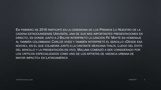 EN FEBRERO DE 2016 PARTICIPÓ EN LA CEREMONIA DE LOS PREMIOS LO NUESTRO DE LA
CADENA ESTADOUNIDENSE UNIVISIÓN, UNA DE SUS MÁS IMPORTANTES PRESENTACIONES EN
DIRECTO, EN DONDE JUNTO A J BALVIN INTERPRETÓ LA CANCIÓN PA' MAYTÉ EN HOMENAJE
AL TAMBIÉN COLOMBIANO CARLOS VIVES Y TAMBIÉN INTERPRETÓ EL SENCILLO «DESDE ESA
NOCHE», EN EL QUE COLABORA JUNTO A LA CANTANTE MEXICANA THALÍA, LUEGO DEL ÉXITO
DEL SENCILLO Y LA PRESENTACIÓN EN VIVO, MALUMA COMENZÓ A SER CONSIDERADO POR
LOS CRÍTICOS ESPECIALIZADOS COMO UNO DE LOS ARTISTAS DE «MÚSICA URBANA DE
MAYOR IMPACTO» EN LATINOAMÉRICA
08/06/2017Erika Elvira Ceron Lopez 6
 