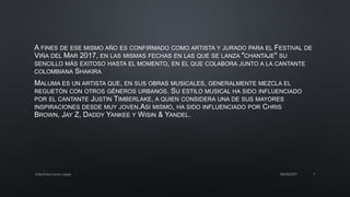 A FINES DE ESE MISMO AÑO ES CONFIRMADO COMO ARTISTA Y JURADO PARA EL FESTIVAL DE
VIÑA DEL MAR 2017, EN LAS MISMAS FECHAS EN LAS QUE SE LANZA "CHANTAJE" SU
SENCILLO MÁS EXITOSO HASTA EL MOMENTO, EN EL QUE COLABORA JUNTO A LA CANTANTE
COLOMBIANA SHAKIRA
MALUMA ES UN ARTISTA QUE, EN SUS OBRAS MUSICALES, GENERALMENTE MEZCLA EL
REGUETÓN CON OTROS GÉNEROS URBANOS. SU ESTILO MUSICAL HA SIDO INFLUENCIADO
POR EL CANTANTE JUSTIN TIMBERLAKE, A QUIEN CONSIDERA UNA DE SUS MAYORES
INSPIRACIONES DESDE MUY JOVEN.ASI MISMO, HA SIDO INFLUENCIADO POR CHRIS
BROWN, JAY Z, DADDY YANKEE Y WISIN & YANDEL.
08/06/2017Erika Elvira Ceron Lopez 7
 