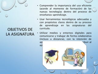 OBJETIVOS DE
LA ASIGNATURA
• Comprender la importancia del uso eficiente
(acorde al momento de formación) de las
nuevas tecnologías dentro del proceso de
enseñanza-aprendizaje.
• Usar herramientas tecnológicas adecuadas y
con propósitos claros dentro de su proceso
de aprendizaje en las asignaturas del
currículo.
• Utilizar medios y entornos digitales para
comunicarse y trabajar de forma colaborativa
(incluso a distancia), con la intención de
apoyar el aprendizaje personal y contribuir al
aprendizaje de otros
 