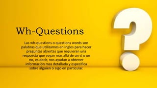 Wh-Questions
Las wh-questions o questions words son
palabras que utilizamos en ingles para hacer
preguntas abiertas que requieran una
respuesta que vayan mas allá de un si o un
no, es decir, nos ayudan a obtener
información mas detallada y especifica
sobre alguien o algo en particular.
 