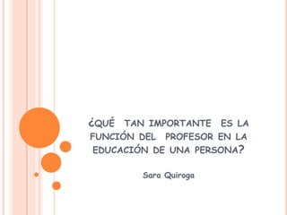 ¿qué  tan importante  es la  función del  profesor en la educación de una persona? Sara Quiroga 