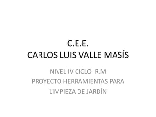 C.E.E.
CARLOS LUIS VALLE MASÍS
     NIVEL IV CICLO R.M
PROYECTO HERRAMIENTAS PARA
     LIMPIEZA DE JARDÍN
 