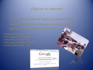 ¿Qué es el internet
Es un intercambio de redes de comunicación
interconectadas, en las que se puede realizar
diferentes actividades, entre ellas:
Videoconferencias
Ver imágenes por satélite
Observar por web cam
Descargar películas y música
Buscar información , Etc.
 
