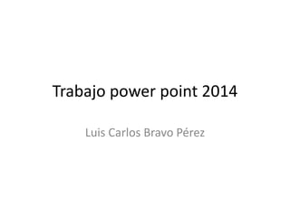 Trabajo power point 2014
Luis Carlos Bravo Pérez
 