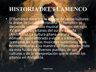 HISTORIA DEL FLAMENCO
• El flamenco nace por la mezcla de varias culturas:
la árabe, la judía y la cristiana. El flamenco se
desarrolla como estilo musical a finales del siglo
XV gracias a los gitanos del sur de España
(Andalucía). La cultura gitana era una cultura
nómada, acostumbrada a viajar y a tomar
prestadas las formas musicales autóctonas para
reinterpretarlas a su manera. El flamenco es fruto
de esta fusión de diversos pueblos, de sus
culturas y de la interpretación que le dieron los
gitanos en Andalucía.
Celeste Cerezo

10

 