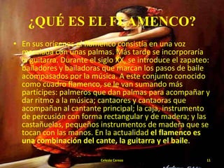 ¿QUÉ ES EL FLAMENCO?
• En sus orígenes el flamenco consistía en una voz
mezclada con unas palmas. Más tarde se incorporaría
la guitarra. Durante el siglo XX, se introduce el zapateo:
bailadores y bailadoras que marcan los pasos de baile
acompasados por la música. A este conjunto conocido
como cuadro flamenco, se le van sumando más
partícipes: palmeros que dan palmas para acompañar y
dar ritmo a la música; cantaores y cantaoras que
acompañan al cantante principal; la caja, instrumento
de percusión con forma rectangular y de madera; y las
castañuelas, pequeños instrumentos de madera que se
tocan con las manos. En la actualidad el flamenco es
una combinación del cante, la guitarra y el baile.
Celeste Cerezo

11

 