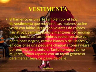 VESTIMENTA
• El flamenco es un arte también por el tipo
de vestimenta que requiere. Las mujeres suelen
vestir con faldas largas con volantes de colores
llamativos, camisas claras y mantones por encima
de los hombros. Los hombres suelen vestirse con
pantalones negros, camisa blanca o de lunares y,
en ocasiones una pequeña chaqueta torera negra
por encima de la cintura. Tanto hombres como
mujeres, llevan zapatos con un tacón generoso
para marcar bien los pasos de baile.
Celeste Cerezo

12

 