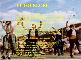EL FOLKLORE
Son bailes regionales, antiguos, que se realizaban en los
pueblos. Los tipos de bailes más conocidos son las jotas.
El baile folklórico consiste en las danzas características
de cada pueblo.
Suelen tener un carácter nacional marcado.
Los tipos de bailes más conocidos son las jotas.
Estos bailes se adaptan en otros lugares.
El baile folklórico consiste en las danzas características
de cada pueblo. Suelen tener un carácter nacional
marcado.
Estos bailes se adaptan en otros lugares.
Tienen formas y estilos concretos de movimiento y
suelen tener un desarrollo histórico.
En este estilo se usan trajes regionales, con
pañuelos, mandiles, faldas
pomposas, gorros, castañuelas…
Es un vestuario muy cargado.
Celeste Cerezo

14

 