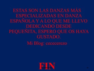 ESTAS SON LAS DANZAS MÁS
ESPECIALIZADAS EN DANZA
ESPAÑOLA Y A LO QUE ME LLEVO
DEDICANDO DESDE
PEQUEÑITA, ESPERO QUE OS HAYA
GUSTADO.
Mi Blog: cececerezo

FIN
Celeste Cerezo

15

 