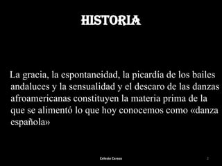 HISTORIA

La gracia, la espontaneidad, la picardía de los bailes
andaluces y la sensualidad y el descaro de las danzas
afroamericanas constituyen la materia prima de la
que se alimentó lo que hoy conocemos como «danza
española»

Celeste Cerezo

2

 