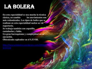 LA BOLERA
En esta especialidad se usa mucha la técnica
clásica, en cambio
los movimientos son
más redondeados. Los tipos de bailes que se
realizan en esta especialidad suelen ser de
reportorio.
Se trabaja también con zapatilla,
castañuelas y falda.
Un gran barroquismo y complejidad en su
ejecución.
Obteniendo esplendor en el S.XVIII.
http://laescuelabolera.wordpress.com/2009/0
5/17/13/

Celeste Cerezo

5

 