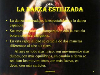 LA DANZA ESTILIZADA
• La danza estilizada es la especialidad de la danza
española.
• Sus movimientos en comparación con la escuela
bolera son más alargados.
• En esta especialidad se estudia de dos maneras
diferentes: al aire o a tierra.
Al aire es todo más lírico, son movimientos más
dulces, con más equilibrios, en cambio a tierra se
realizan los movimientos con más fuerza, es
decir, con más carácter.
Celeste Cerezo

8

 