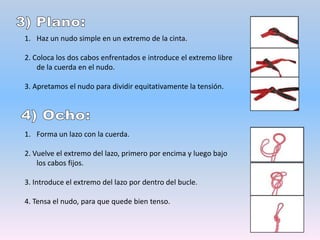 5) Ocho doble:Haz un ocho simple en la cuerda a un metro, más o menos, del final. Pasa el extremo libre de la cuerda por el punto de unión y sigue ese extremo libre de la cuerda, volviendo por el nudo original.6) Prusik:1. Toma una cuerda y haz un nudo de alondra de la cuerda.2. Pasa el anillo que has hecho dos o tres veces más a través de la zona central del alondra.3. Carga peso en el anillo para comprobar si el nudo queda fijo. Si aún se desliza, hay que dar más vueltas hasta que deje de deslizarse.7) Machard:Rodea la cuerda con el cordino durante seis o siete vueltas.2. Introduce uno de los bucles por el interior del otro, y pasamos un mosquetón con cierre de seguridad.