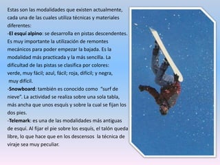 -Esquí de fondo o nórdico: consiste en desplazarse con esquís y bastones muy ligeros por itinerarios poco accidentados. Se practica en pistas especiales de esquí nórdico con suaves desniveles. El objetivo es desplazarse por el impulso del propio esquiador. Es muy bueno para trabajar la resistencia y como fuente de salud.-Esquí de montaña: también se llama esquí de travesía y se desarrolla libremente por las montañas. Los esquís llevan en la base un suplemento especial llamado “piel de foca” que permite ascender pendientes con ellos.-Las raquetas de nieve: en realidad no es una modalidad de esquí. Consiste en acoplar a la bota una pequeña superficie a modo de raqueta para evitar que el practicante se hunda en la nieve. Permite desplazarnos por terrenos fáciles, tanto de subida como de bajada. No resulta muy difícil aprender a practicarlo.