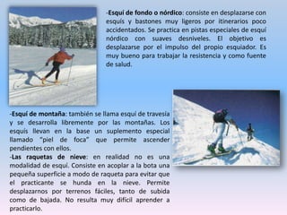 --Esquí artístico: comprende especialidades que requiere un gran número de habilidades diferentes, tales como saltos, bajadas individuales y bajadas en paralelo.-Trineo con perros o mushing: es un deporte que se ha desarrollado en aumento en las últimas décadas. Encontramos varias modalidades: trineo, pulka, y Skijoring, todas ellas sobre nieve.-Biathlon: se compone de diferentes carreras de sprint, persecución, individuales y de relevos, de una forma similar al fondo, y en el que todas las pruebas combinan la carrera con el tiro por lo que presenta muchas especialidades diferentes. 