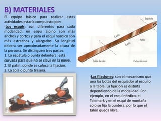 -Las botas: son específicas para cada modalidad. Deben ser cómodas a la vez que proporcionan movilidad y sujeción. -Los bastones: son un complemento imprescindible para muchas modalidades. Permiten mayor equilibrio, impulsar al esquiador y ayudan a levantarse del suelo.-La vestimenta: debe ser cómoda, permitir la movilidad y ser resistente al frio y al agua. Existen tejidos que a la vez proporcionan protección térmica, transpiración e impermeabilidad. Hay que prestar especial atención a proteger las zonas sensibles como dedos y orejas.-Gafas: son imprescindibles para esquiar, puesto que las radiaciones del sol en altitud y reflejadas en la nieve tienen efectos nocivos sobre los ojos.