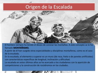 Origen de la EscaladaEl hombre siempre ha tenido el deseo de coronar las montañas. A este concepto se le ha llamado MONTAÑISMO.A partir de él han surgido otras especialidades y disciplinas montañeras, como es el caso de la escalada.En la escalada, el elemento a superar es un muro (de roca, hielo o de paneles artificiales) con características específicas de longitud, inclinación y dificultad.La escalada en estos últimos años se ha acercado a los ciudadanos con la aparición de competiciones y la construcción de rocódromos en las ciudades.