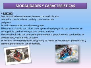 HIDROBOPEs una variante del rafting solo que es este caso el bote tiene forma alargada con flotadores laterales. Los tripulantes van sentados con el bote entre la pernas y también llevan remos para la conducción del bote.El número de practicantes es de 4-5 personas.HIDROESPEEDEsta modalidad es individual y se practica en una especie de trineo, en el cuál el practicante va acostado sobre él.Al estar sobre él, te sobresalen las piernas as, por lo tanto solo puedes propulsarte mediante ellas, así que debes ser un gran nadador y valerte por ti mismo.