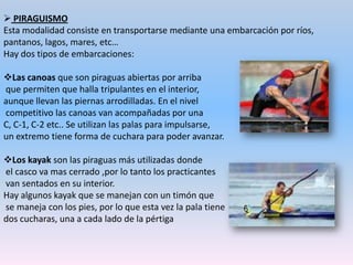 Con las piraguas se pueden practicar multitud de disciplinas adaptadas a las posibilidades y gustos de cada uno:  Aguas tranquilas: La pretensión es desplazarse por aguas estancadas o de escasa corriente. En ellas se celebran la mayoría de las competiciones de piragüismo. Descenso de aguas bravas: Es una modalidad, competitiva o no, donde se descienden ríos o canales artificiales con fuertes corrientes y grandes obstáculos.Ascenso y descenso de ríos deportivos: Cuando el río tiene escasadificultad.Kayak-surf: Es una modalidad marítima que tiene por escenario las olas de las playas . Consiste en hacer toda clase de figuras acrobáticas entre las olas, lo que se produce gran diversión entre los practicantes.Kayak polo: Es un juego náutico que consiste en marcar goles un equipo contra otro piraguas.