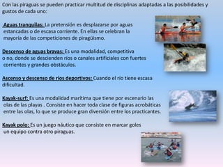 Piragüismo turístico: Es una modalidad no competitiva, ya que el objetivo es únicamente lúdico.Por lo general, no hay grandes corrientes ni obstáculos que salvar y esto hace que la navegación sea muy cómoda.Aunque ello no disminuye las medidas de seguridad que debemos adoptar.Travesías: Se trata de realizar  trayectos en grandes espacios acuáticos, donde hay una mezcla entre aventura y competición.Por ejemplo, la del estrecho de Gibraltar.