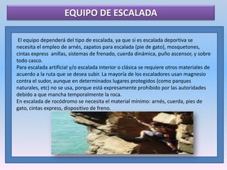 EQUIPO DE ESCALADA El equipo dependerá del tipo de escalada, ya que si es escalada deportiva se necesita el empleo de arnés, zapatos para escalada (pie de gato), mosquetones, cintas express  anillas, sistemas de frenado, cuerda dinámica, puño ascensor, y sobre todo casco.Para escalada artificial y/o escalada interior o clásica se requiere otros materiales de acuerdo a la ruta que se desea subir. La mayoría de los escaladores usan magnesio contra el sudor, aunque en determinados lugares protegidos (como parques naturales, etc) no se usa, porque está expresamente prohibido por las autoridades debido a que mancha temporalmente la roca.En escalada de rocódromo se necesita el material mínimo: arnés, cuerda, pies de gato, cintas express, dispositivo de freno. 
