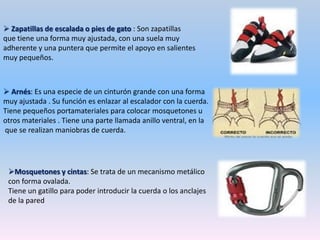  Zapatillas de escalada o pies de gato : Son zapatillas que tiene una forma muy ajustada, con una suela muy adherente y una puntera que permite el apoyo en salientes muy pequeños. Arnés: Es una especie de un cinturón grande con una forma muy ajustada . Su función es enlazar al escalador con la cuerda.Tiene pequeños portamateriales para colocar mosquetones u otros materiales . Tiene una parte llamada anillo ventral, en la que se realizan maniobras de cuerda.Mosquetones y cintas: Se trata de un mecanismo metálico con forma ovalada.Tiene un gatillo para poder introducir la cuerda o los anclajes de la pared