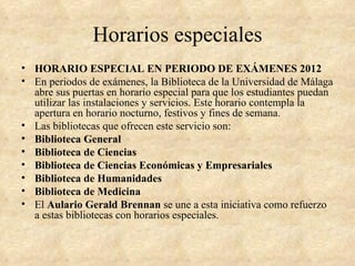 Horarios especiales
• HORARIO ESPECIAL EN PERIODO DE EXÁMENES 2012
• En periodos de exámenes, la Biblioteca de la Universidad de Málaga
  abre sus puertas en horario especial para que los estudiantes puedan
  utilizar las instalaciones y servicios. Este horario contempla la
  apertura en horario nocturno, festivos y fines de semana.
• Las bibliotecas que ofrecen este servicio son:
• Biblioteca General
• Biblioteca de Ciencias
• Biblioteca de Ciencias Económicas y Empresariales
• Biblioteca de Humanidades
• Biblioteca de Medicina
• El Aulario Gerald Brennan se une a esta iniciativa como refuerzo
  a estas bibliotecas con horarios especiales.
 