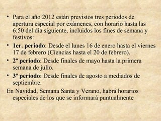 • Para el año 2012 están previstos tres periodos de
  apertura especial por exámenes, con horario hasta las
  6:50 del día siguiente, incluidos los fines de semana y
  festivos:
• 1er. periodo: Desde el lunes 16 de enero hasta el viernes
  17 de febrero (Ciencias hasta el 20 de febrero).
• 2º periodo: Desde finales de mayo hasta la primera
  semana de julio.
• 3º periodo: Desde finales de agosto a mediados de
  septiembre.
En Navidad, Semana Santa y Verano, habrá horarios
  especiales de los que se informará puntualmente
 