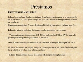 Préstamos
•   PRÉSTAMO DOMICILIARIO

    1. Para la retirada de fondos en régimen de préstamo será necesaria la presentación
    de la tarjeta de la UMA (con fotografía) o el DNI o equivalente (pasaporte o carné
    de conducir)
•   Ordenadores portátiles. 3 horas de disponibilidad, si hay retraso 1 día de sanción.

    2. Podrán retirarse todo tipo de fondos con las siguientes excepciones:

    - Vídeos, disquetes, diapositivas, CD-ROMs multimedia, CDIs y DVDs, que sólo
    podrán prestarse para el ejercicio de la docencia.

    - Obras de referencia (enciclopedias, diccionarios, catálogos, bibliografías, etc.)

    - Libros, documentos o mapas antiguos, raros o preciosos, así como fondo antiguo
    (éste último se prestará sólo a los docentes).

    - Libros, documentos o mapas modernos difícilmente reemplazables.
 