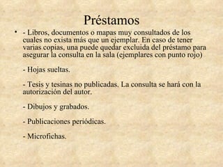 Préstamos
• - Libros, documentos o mapas muy consultados de los
  cuales no exista más que un ejemplar. En caso de tener
  varias copias, una puede quedar excluida del préstamo para
  asegurar la consulta en la sala (ejemplares con punto rojo)
  - Hojas sueltas.
  - Tesis y tesinas no publicadas. La consulta se hará con la
  autorización del autor.
  - Dibujos y grabados.
  - Publicaciones periódicas.
  - Microfichas.
 