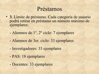 Préstamos
• 3. Límite de préstamo. Cada categoría de usuario
  podrá retirar en préstamo un número máximo de
  ejemplares:
  - Alumnos de 1º, 2º ciclo: 7 ejemplares
  - Alumnos de 3er. ciclo: 33 ejemplares
  - Investigadores: 33 ejemplares
  - PAS: 18 ejemplares
  - Docentes: 33 ejemplares
 
