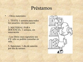 Préstamos
• - Otros materiales:
   1. TESTS: 1 semana para todos
   los usuarios, sin renovación
   2. MATERIAL PARA
   DOCENCIA: 1 semana, sin
   renovación
   - Los libros cuya signatura sea
   CS/ sólo se podrán consultar en
   sala.
   5. Sanciones: 1 día de sanción
   por día de retraso.
 