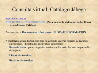 Consulta virtual: Catálogo Jábega
http://www.uma.es
BIBLIOTECA UNIVERSITARIA: Para buscar la ubicación de los libros
    deseados    Catálogo

Para acceder a Recursos electrónico       BUSCAR INFORMACIÓN


Actualmente están disponibles para su consulta un gran número de recursos
   electrónicos, distribuidos en diversas categorías:
• Bases de datos : para comprobar cuales son los artículos con mayor índice
   de impacto.
•   Libros electrónicos
•   Revistas electrónicas
 