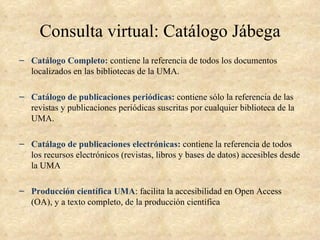 Consulta virtual: Catálogo Jábega
– Catálogo Completo: contiene la referencia de todos los documentos
  localizados en las bibliotecas de la UMA.

– Catálogo de publicaciones periódicas: contiene sólo la referencia de las
  revistas y publicaciones periódicas suscritas por cualquier biblioteca de la
  UMA.

– Catálago de publicaciones electrónicas: contiene la referencia de todos
  los recursos electrónicos (revistas, libros y bases de datos) accesibles desde
  la UMA

– Producción científica UMA: facilita la accesibilidad en Open Access
  (OA), y a texto completo, de la producción científica
 