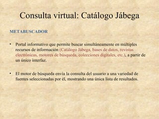 Consulta virtual: Catálogo Jábega
METABUSCADOR

•   Portal informativo que permite buscar simultáneamente en múltiples
    recursos de información (Catálogo Jábega, bases de datos, revistas
    electrónicas, motores de búsqueda, colecciones digitales, etc.), a partir de
    un único interfaz.


•   El motor de búsqueda envía la consulta del usuario a una variedad de
    fuentes seleccionadas por él, mostrando una única lista de resultados.
 
