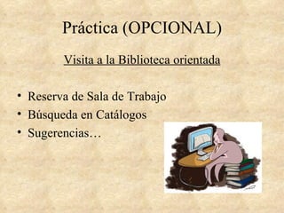 Práctica (OPCIONAL)
        Visita a la Biblioteca orientada

• Reserva de Sala de Trabajo
• Búsqueda en Catálogos
• Sugerencias…
 