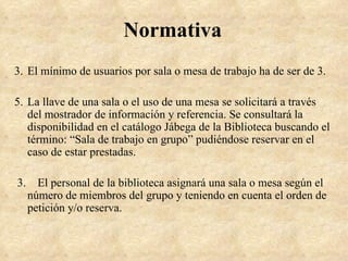 Normativa
3. El mínimo de usuarios por sala o mesa de trabajo ha de ser de 3.

5. La llave de una sala o el uso de una mesa se solicitará a través
   del mostrador de información y referencia. Se consultará la
   disponibilidad en el catálogo Jábega de la Biblioteca buscando el
   término: “Sala de trabajo en grupo” pudiéndose reservar en el
   caso de estar prestadas.

3.     El personal de la biblioteca asignará una sala o mesa según el
     número de miembros del grupo y teniendo en cuenta el orden de
     petición y/o reserva.
 