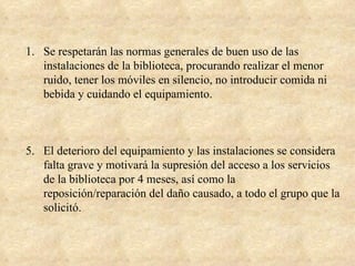 1. Se respetarán las normas generales de buen uso de las
   instalaciones de la biblioteca, procurando realizar el menor
   ruido, tener los móviles en silencio, no introducir comida ni
   bebida y cuidando el equipamiento.



5. El deterioro del equipamiento y las instalaciones se considera
   falta grave y motivará la supresión del acceso a los servicios
   de la biblioteca por 4 meses, así como la
   reposición/reparación del daño causado, a todo el grupo que la
   solicitó.
 