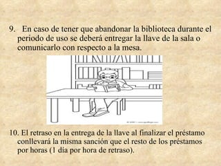 9. En caso de tener que abandonar la biblioteca durante el
  periodo de uso se deberá entregar la llave de la sala o
  comunicarlo con respecto a la mesa.




10. El retraso en la entrega de la llave al finalizar el préstamo
  conllevará la misma sanción que el resto de los préstamos
  por horas (1 día por hora de retraso).
 