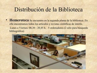 Distribución de la Biblioteca
• Hemeroteca Se encuentra en la segunda planta de la biblioteca. En
  ella encontramos todos los artículos y revistas científicas de interés.
  Lunes a Viernes: 08,30 - 20,45 h. 5 ordenadores (2 sólo para búsqueda
  bibliográfica)
 