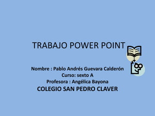 TRABAJO POWER POINT

Nombre : Pablo Andrés Guevara Calderón
            Curso: sexto A
     Profesora : Angélica Bayona
  COLEGIO SAN PEDRO CLAVER
 