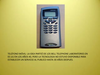 TELÉFONO MÓVIL: LA IDEA PARTIÓ DE LOS BELL TELEPHONE LABORATORIES EN
EE.UU EN LOS AÑOS 40, PERO LA TECNOLOGIA NO ESTUVO DISPONIBLE PARA
ESTABLECER UN SERVICIO AL PUBLICO HASTA 30 AÑOS DESPUES.
 
