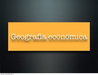 Geografía económica
jueves, 25 de abril de 13
 