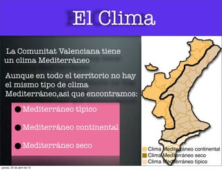 El Clima
Clima Mediterráneo continental
Clima Mediterráneo seco
Clima Mediterráneo típico
La Comunitat Valenciana tiene
un clima Mediterráneo
Aunque en todo el territorio no hay
el mismo tipo de clima
Mediterráneo,asi que encontramos:
Mediterráneo típico
Mediterráneo continental
Mediterráneo seco
jueves, 25 de abril de 13
 