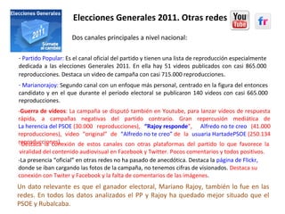 Elecciones Generales 2011. Otras redes
-La presencia “oficial” en otras redes no ha pasado de anecdótica. Destaca la página de Flickr,
donde se iban cargando las fotos de la campaña, no tenemos cifras de visionados. Destaca su
conexión con Twiter y Facebook y la falta de comentarios de las imágenes.
Un dato relevante es que el ganador electoral, Mariano Rajoy, también lo fue en las
redes. En todos los datos analizados el PP y Rajoy ha quedado mejor situado que el
PSOE y Rubalcaba.
- Marianorajoy: Segundo canal con un enfoque más personal, centrado en la figura del entonces
candidato y en el que durante el período electoral se publicaron 140 videos con casi 665.000
reproducciones.
- Partido Popular: Es el canal oficial del partido y tienen una lista de reproducción especialmente
dedicada a las elecciones Generales 2011. En ella hay 51 videos publicados con casi 865.000
reproducciones. Destaca un video de campaña con casi 715.000 reproducciones.
Dos canales principales a nivel nacional:
-Guerra de vídeos: La campaña se disputó también en Youtube, para lanzar vídeos de respuesta
rápida, a campañas negativas del partido contrario. Gran repercusión mediática de
La herencia del PSOE (30.000 reproducciones), “Rajoy responde”, Alfredo no te creo (41.000
reproducciones), video “original” de “Alfredo no te creo” de la usuaria HartadePSOE (250.134
reproducciones).-Destaca la conexión de estos canales con otras plataformas del partido lo que favorece la
viralidad del contenido audiovisual en Facebook y Twitter. Pocos comentarios y todos positivos.
 